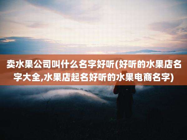 卖水果公司叫什么名字好听(好听的水果店名字大全,水果店起名好听的水果电商名字)