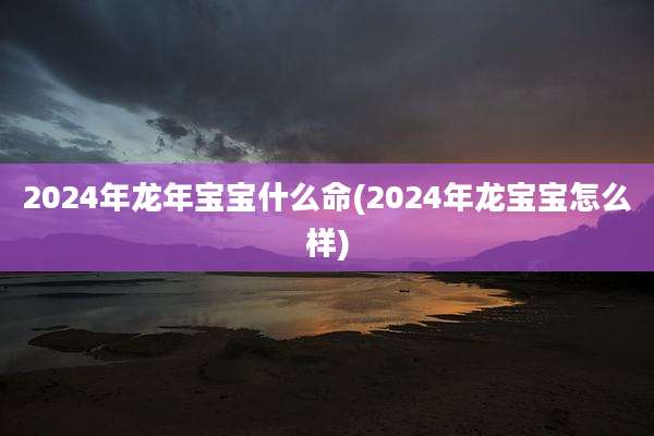 2024年龙年宝宝什么命(2024年龙宝宝怎么样)