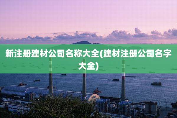 新注册建材公司名称大全(建材注册公司名字大全)