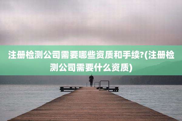 注册检测公司需要哪些资质和手续?(注册检测公司需要什么资质)