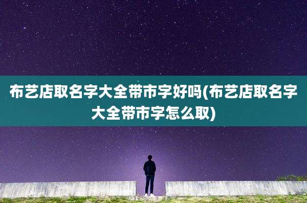 布艺店取名字大全带市字好吗(布艺店取名字大全带市字怎么取)
