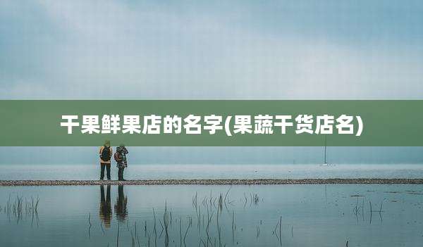 干果鲜果店的名字(果蔬干货店名)