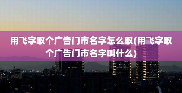 用飞字取个广告门市名字怎么取(用飞字取个广告门市名字叫什么)