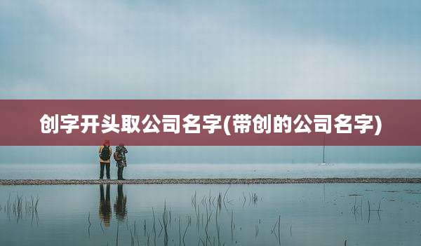 创字开头取公司名字(带创的公司名字)