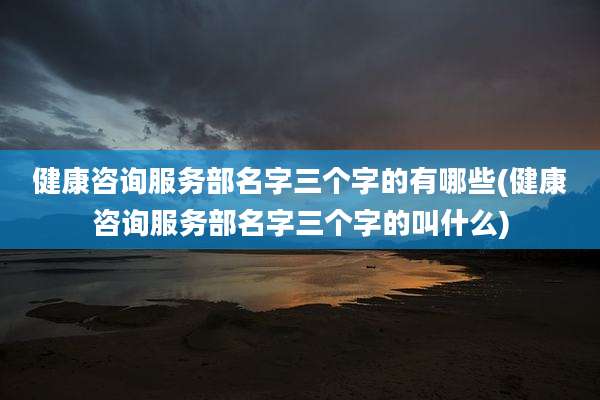健康咨询服务部名字三个字的有哪些(健康咨询服务部名字三个字的叫什么)