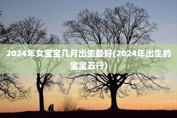 2024年女宝宝几月出生最好(2024年出生的宝宝五行)
