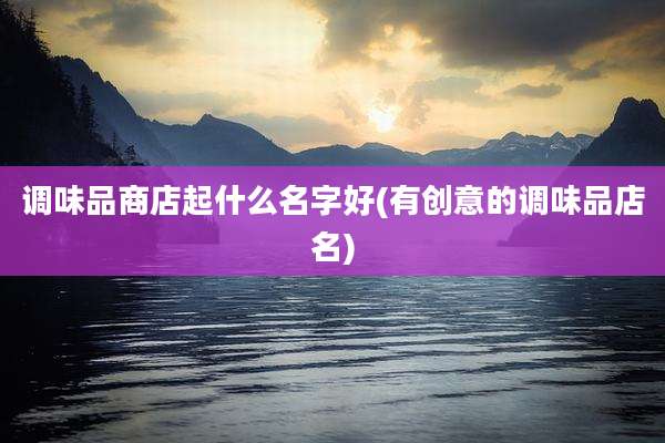 调味品商店起什么名字好(有创意的调味品店名)