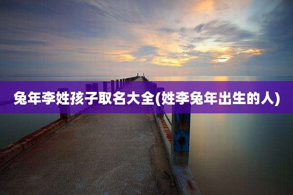 兔年李姓孩子取名大全(姓李兔年出生的人)