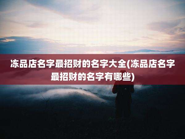冻品店名字最招财的名字大全(冻品店名字最招财的名字有哪些)