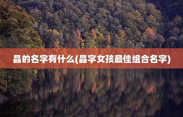 晶的名字有什么(晶字女孩最佳组合名字)