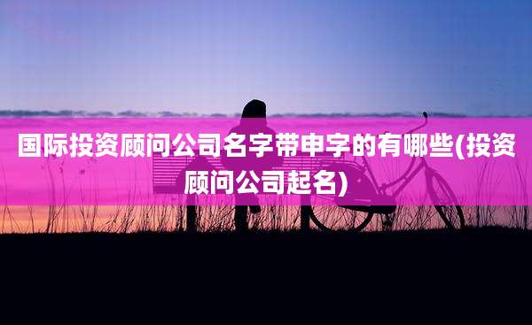 国际投资顾问公司名字带申字的有哪些(投资顾问公司起名)