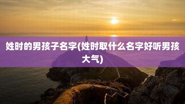 姓时的男孩子名字(姓时取什么名字好听男孩大气)