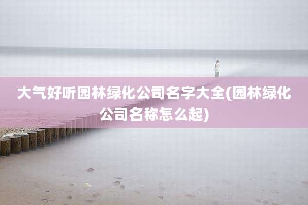 大气好听园林绿化公司名字大全(园林绿化公司名称怎么起)