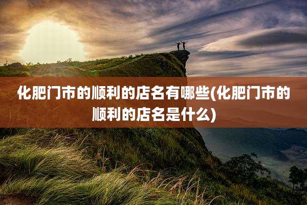 化肥门市的顺利的店名有哪些(化肥门市的顺利的店名是什么)