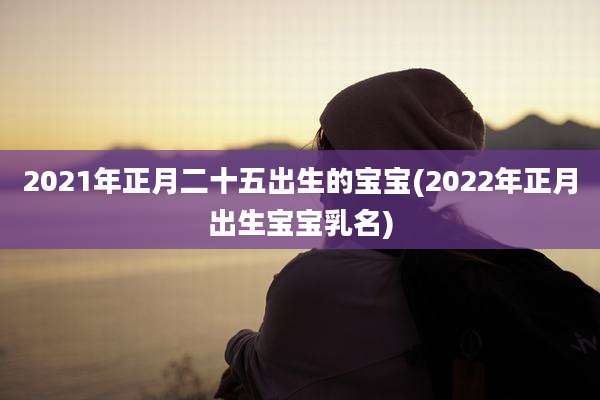 2021年正月二十五出生的宝宝(2022年正月出生宝宝乳名)