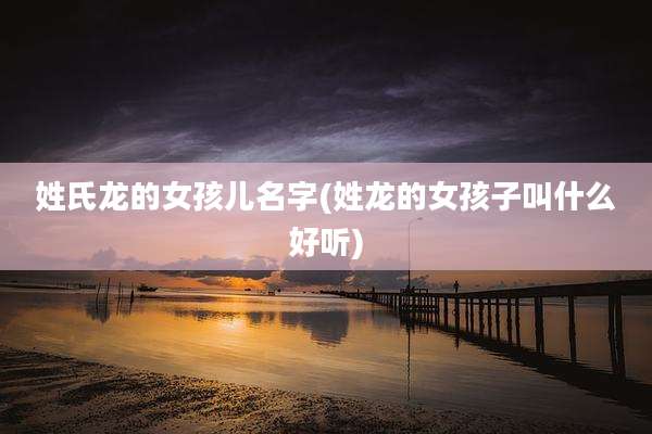 姓氏龙的女孩儿名字(姓龙的女孩子叫什么好听)