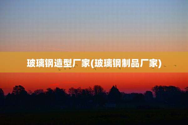 玻璃钢造型厂家(玻璃钢制品厂家)