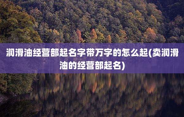 润滑油经营部起名字带万字的怎么起(卖润滑油的经营部起名)