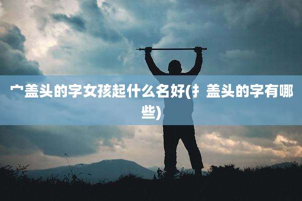 宀盖头的字女孩起什么名好(扌盖头的字有哪些)