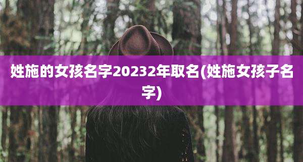 姓施的女孩名字20232年取名(姓施女孩子名字)
