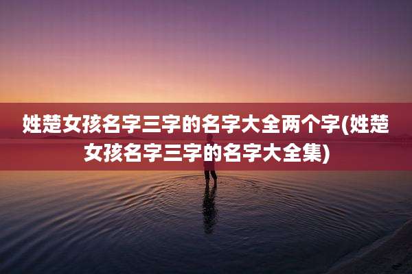 姓楚女孩名字三字的名字大全两个字(姓楚女孩名字三字的名字大全集)