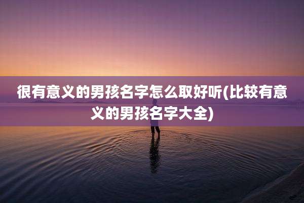 很有意义的男孩名字怎么取好听(比较有意义的男孩名字大全)