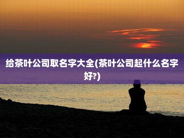 给茶叶公司取名字大全(茶叶公司起什么名字好?)