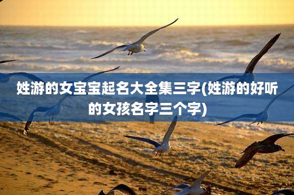 姓游的女宝宝起名大全集三字(姓游的好听的女孩名字三个字)