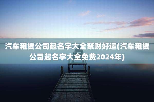 汽车租赁公司起名字大全聚财好运(汽车租赁公司起名字大全免费2024年)