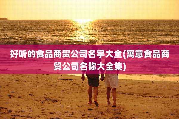 好听的食品商贸公司名字大全(寓意食品商贸公司名称大全集)