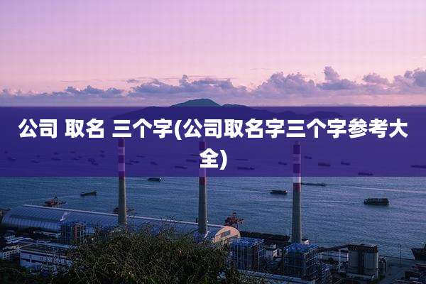 公司 取名 三个字(公司取名字三个字参考大全)