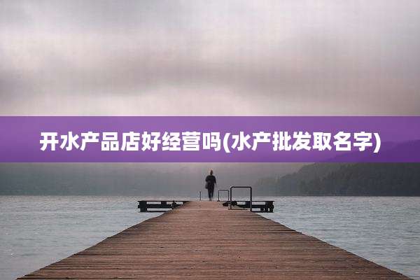开水产品店好经营吗(水产批发取名字)