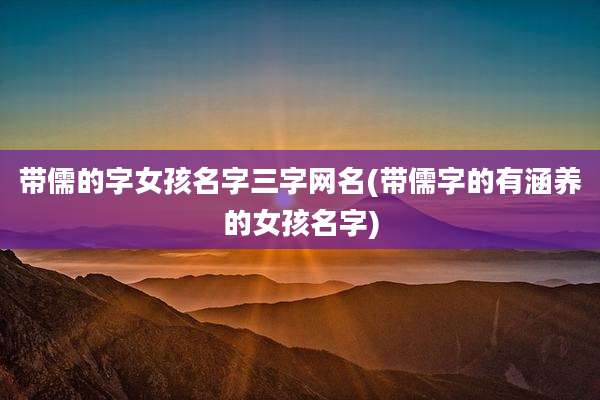带儒的字女孩名字三字网名(带儒字的有涵养的女孩名字)