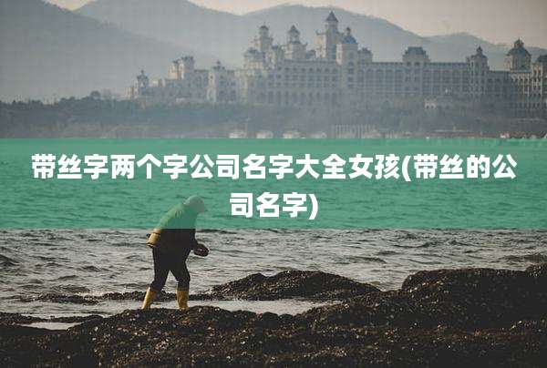 带丝字两个字公司名字大全女孩(带丝的公司名字)