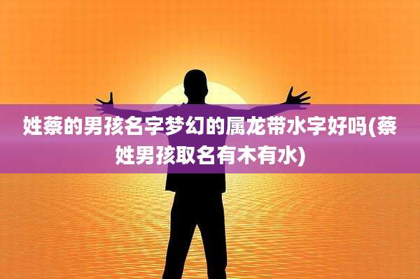 姓蔡的男孩名字梦幻的属龙带水字好吗(蔡姓男孩取名有木有水)