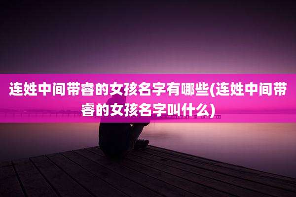 连姓中间带睿的女孩名字有哪些(连姓中间带睿的女孩名字叫什么)