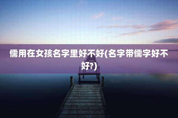 儒用在女孩名字里好不好(名字带儒字好不好?)