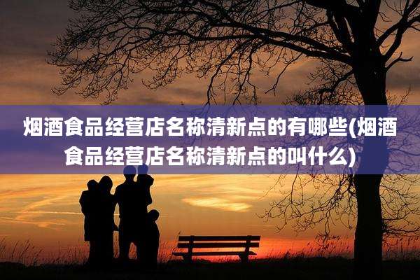 烟酒食品经营店名称清新点的有哪些(烟酒食品经营店名称清新点的叫什么)