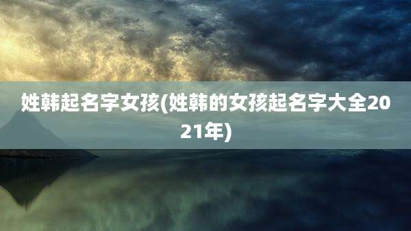 姓韩起名字女孩(姓韩的女孩起名字大全2021年)