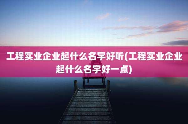 工程实业企业起什么名字好听(工程实业企业起什么名字好一点)