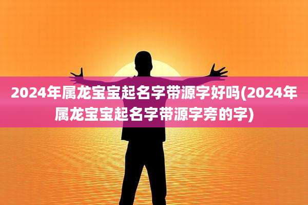 2024年属龙宝宝起名字带源字好吗(2024年属龙宝宝起名字带源字旁的字)