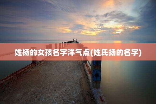 姓杨的女孩名字洋气点(姓氏扬的名字)