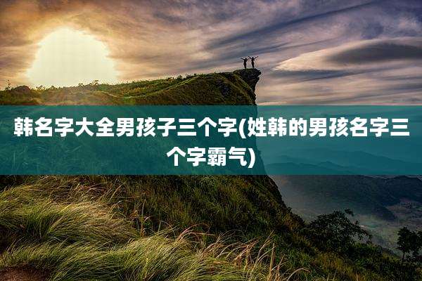 韩名字大全男孩子三个字(姓韩的男孩名字三个字霸气)