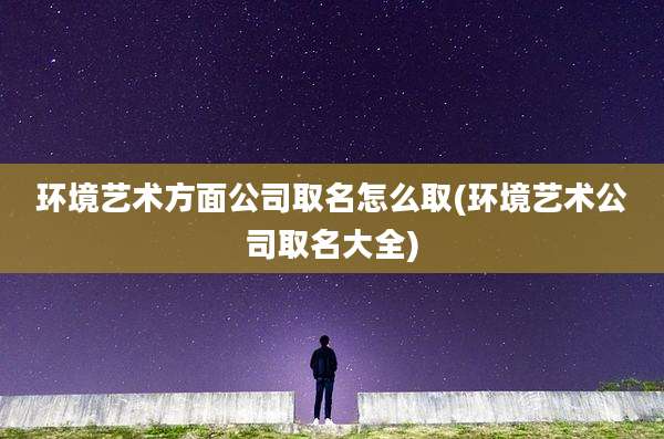 环境艺术方面公司取名怎么取(环境艺术公司取名大全)