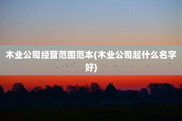 木业公司经营范围范本(木业公司起什么名字好)