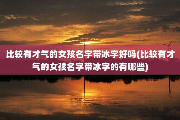 比较有才气的女孩名字带冰字好吗(比较有才气的女孩名字带冰字的有哪些)