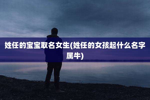 姓任的宝宝取名女生(姓任的女孩起什么名字属牛)