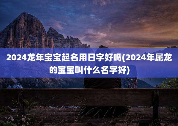 2024龙年宝宝起名用日字好吗(2024年属龙的宝宝叫什么名字好)