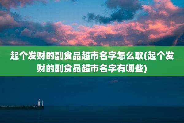 起个发财的副食品超市名字怎么取(起个发财的副食品超市名字有哪些)