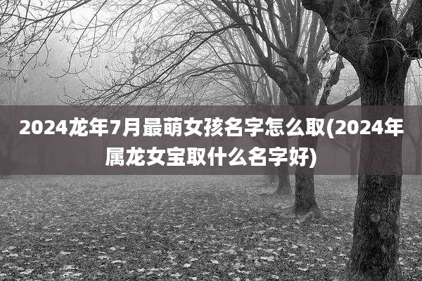 2024龙年7月最萌女孩名字怎么取(2024年属龙女宝取什么名字好)